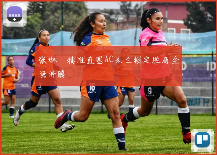 张琳芃精准直塞AC米兰锁定胜局全场沸腾