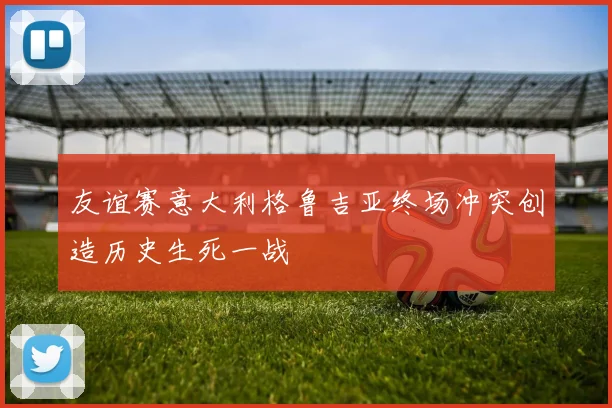 友谊赛意大利格鲁吉亚终场冲突创造历史生死一战