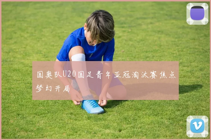 国奥队U20国足青年亚冠淘汰赛焦点梦幻开局