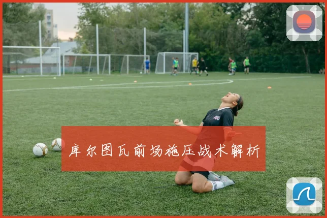 库尔图瓦前场施压战术解析