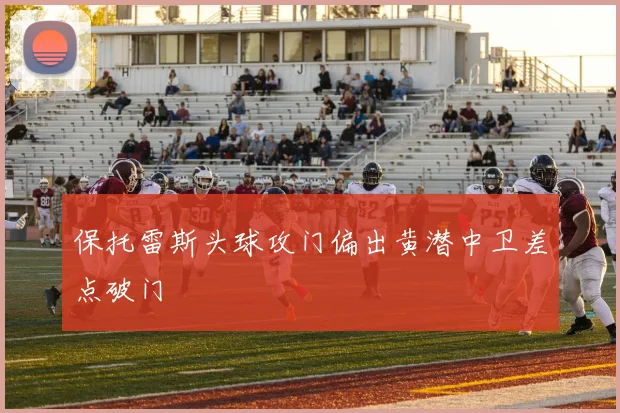 保托雷斯头球攻门偏出黄潜中卫差点破门