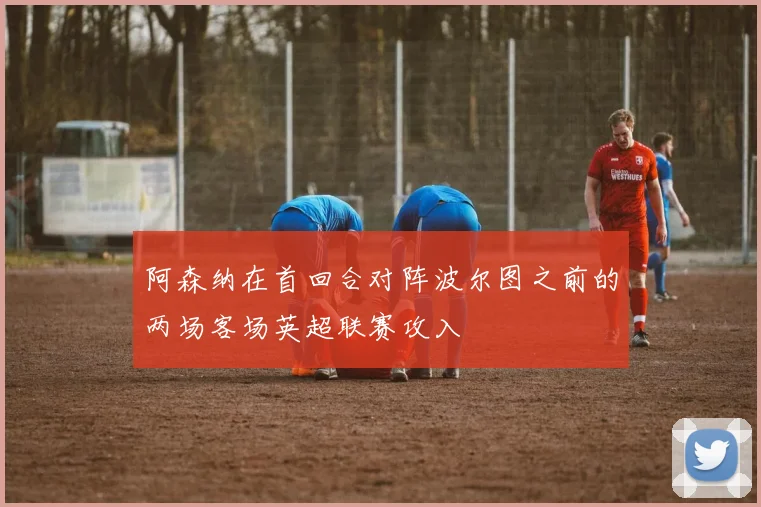 阿森纳在首回合对阵波尔图之前的两场客场英超联赛攻入
