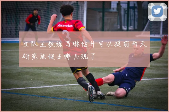 女队主教练马琳估计可以提前两天研究放假去哪儿玩了