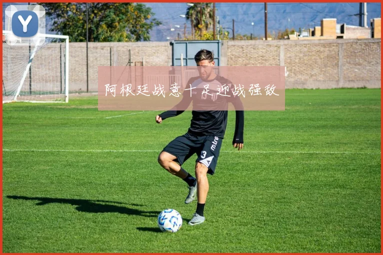 阿根廷战意十足迎战强敌
