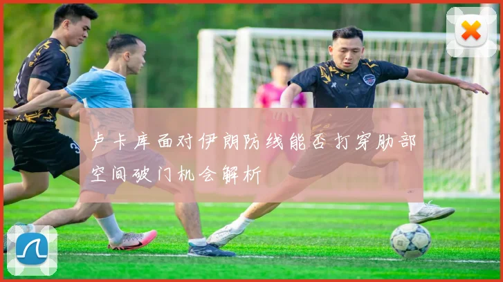 卢卡库面对伊朗防线能否打穿肋部空间破门机会解析