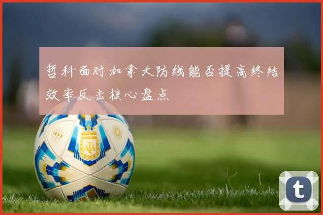 哲科面对加拿大防线能否提高终结效率反击核心盘点