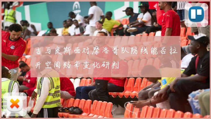 吉马良斯面对摩洛哥队防线能否拉开空间赔率变化研判