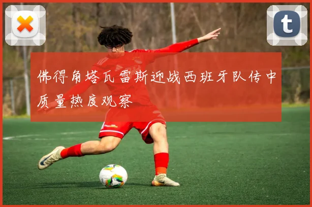 佛得角塔瓦雷斯迎战西班牙队传中质量热度观察