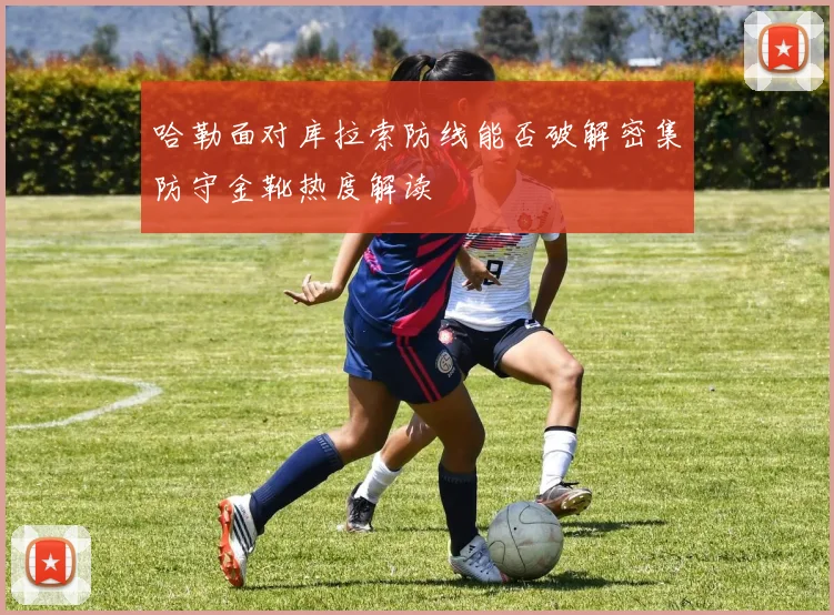 哈勒面对库拉索防线能否破解密集防守金靴热度解读