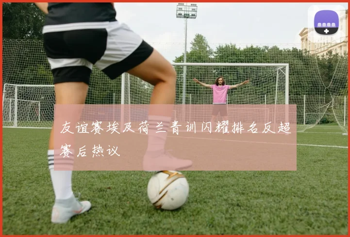 友谊赛埃及荷兰青训闪耀排名反超赛后热议