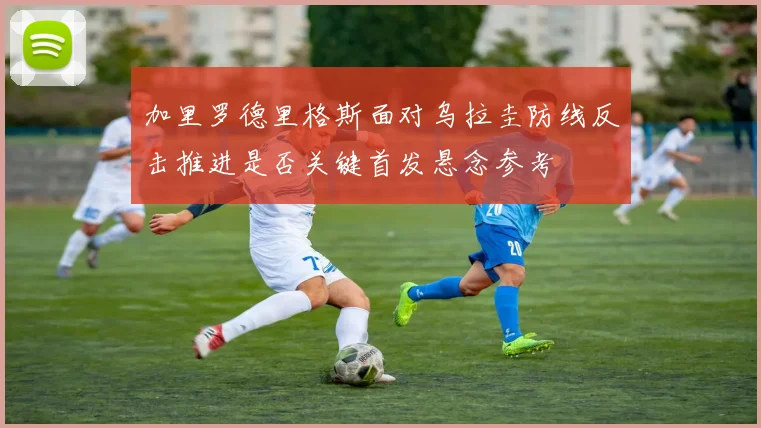 加里罗德里格斯面对乌拉圭防线反击推进是否关键首发悬念参考