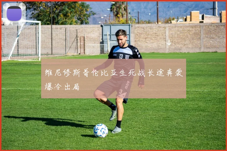 维尼修斯哥伦比亚生死战长途奔袭爆冷出局