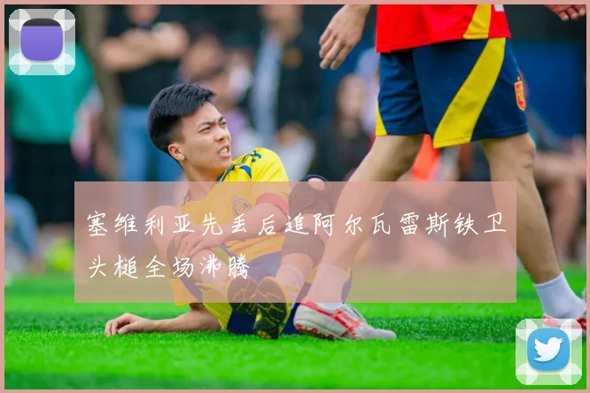 塞维利亚先丢后追阿尔瓦雷斯铁卫头槌全场沸腾