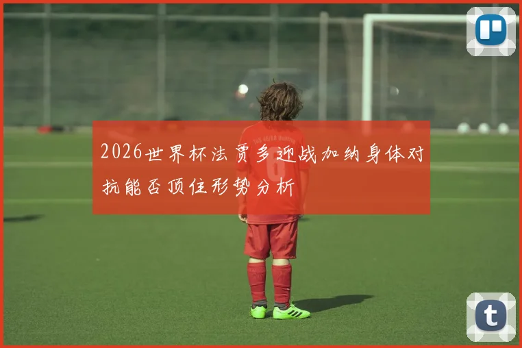 2026世界杯法贾多迎战加纳身体对抗能否顶住形势分析