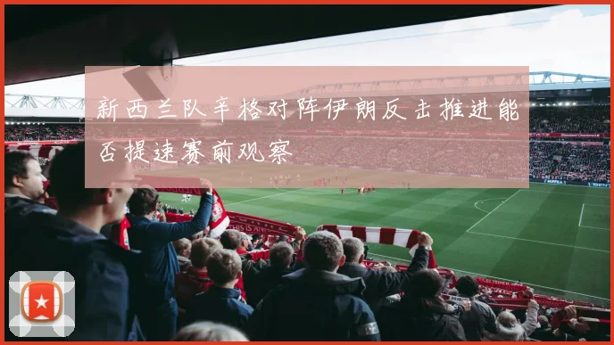 新西兰队辛格对阵伊朗反击推进能否提速赛前观察