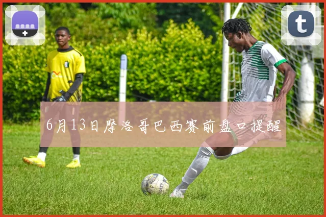 6月13日摩洛哥巴西赛前盘口提醒