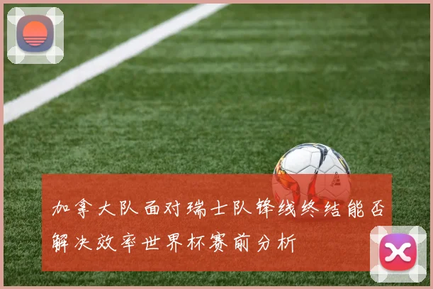 加拿大队面对瑞士队锋线终结能否解决效率世界杯赛前分析