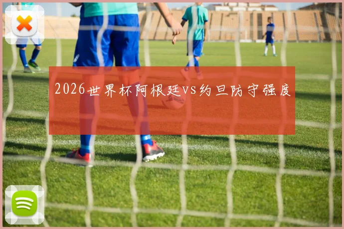 2026世界杯阿根廷vs约旦防守强度
