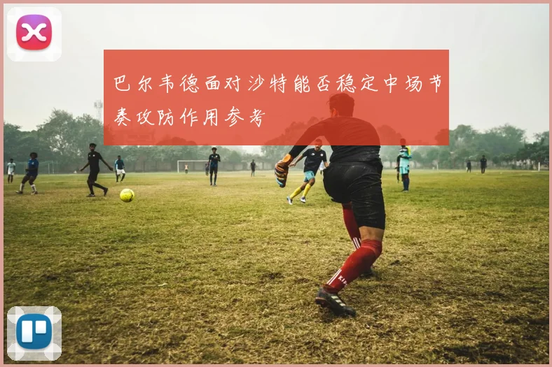 巴尔韦德面对沙特能否稳定中场节奏攻防作用参考