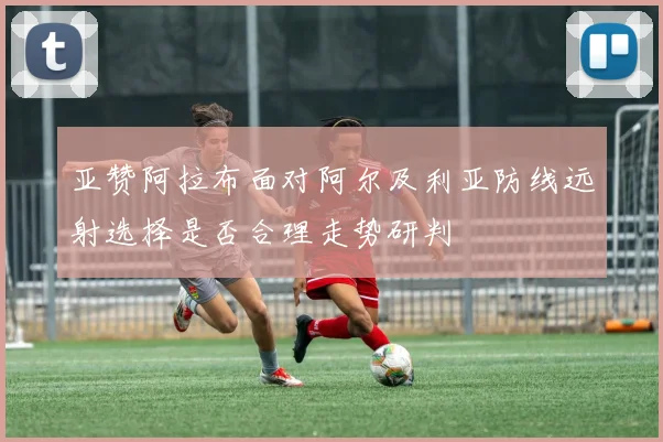 亚赞阿拉布面对阿尔及利亚防线远射选择是否合理走势研判