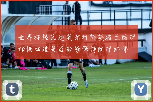 世界杯格瓦迪奥尔对阵英格兰防守转换回追是否能够保持防守纪律