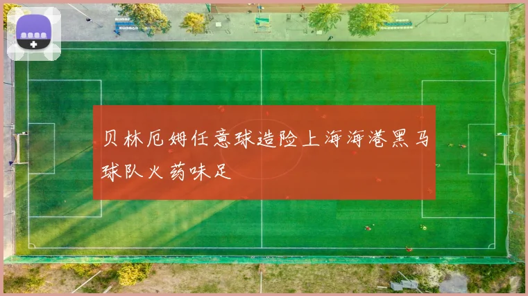 贝林厄姆任意球造险上海海港黑马球队火药味足