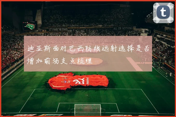 迪亚斯面对巴西防线远射选择是否增加前场支点梳理