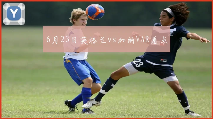 6月23日英格兰vs加纳VAR看点