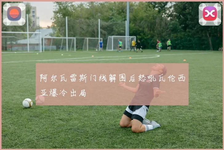阿尔瓦雷斯门线解围后怒吼瓦伦西亚爆冷出局