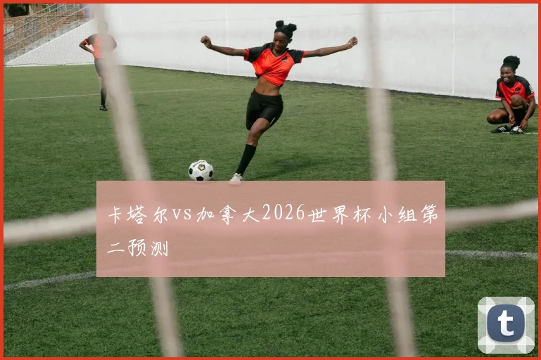 卡塔尔vs加拿大2026世界杯小组第二预测