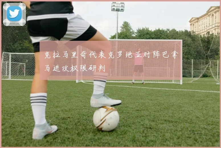 克拉马里奇代表克罗地亚对阵巴拿马进攻权限研判