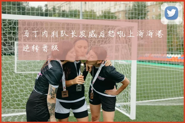 马丁内利队长发威后怒吼上海海港逆转晋级