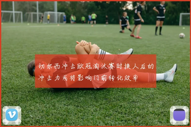 切尔西冲击欧冠淘汰赛时换人后的冲击力或将影响门前转化效率