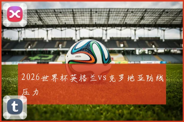 2026世界杯英格兰vs克罗地亚防线压力