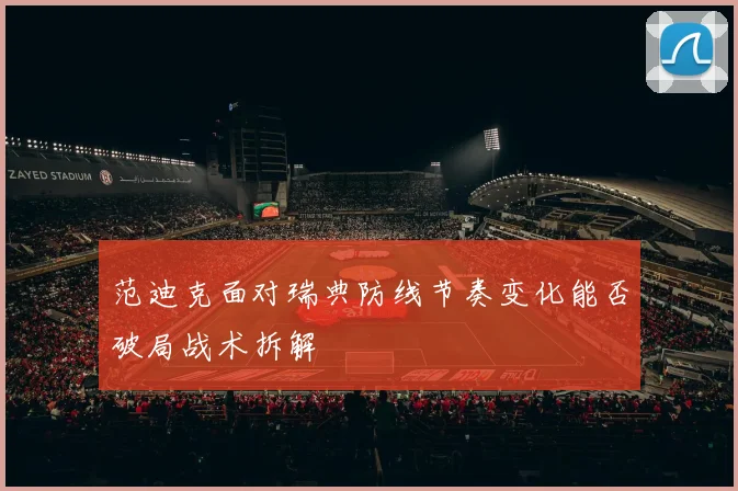 范迪克面对瑞典防线节奏变化能否破局战术拆解