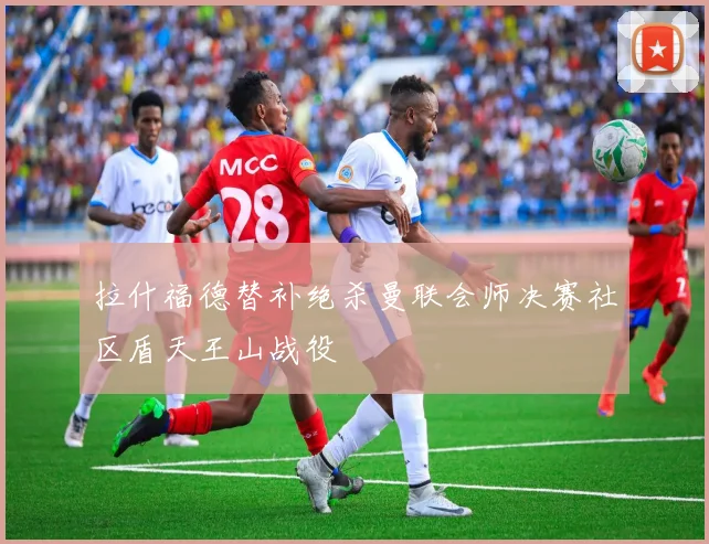 拉什福德替补绝杀曼联会师决赛社区盾天王山战役