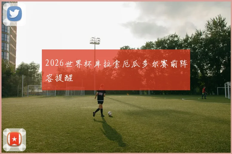 2026世界杯库拉索厄瓜多尔赛前阵容提醒