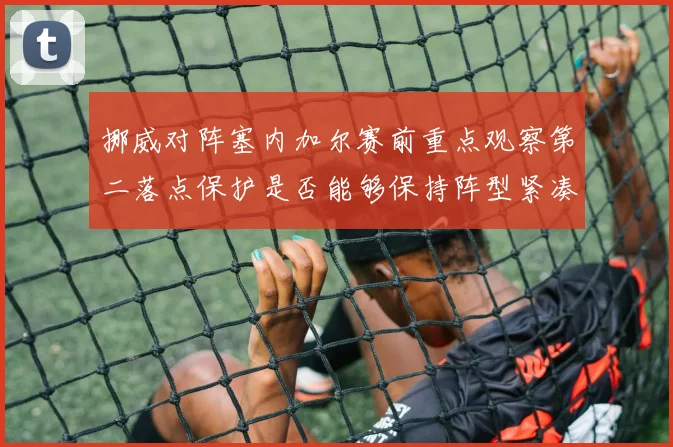 挪威对阵塞内加尔赛前重点观察第二落点保护是否能够保持阵型紧凑