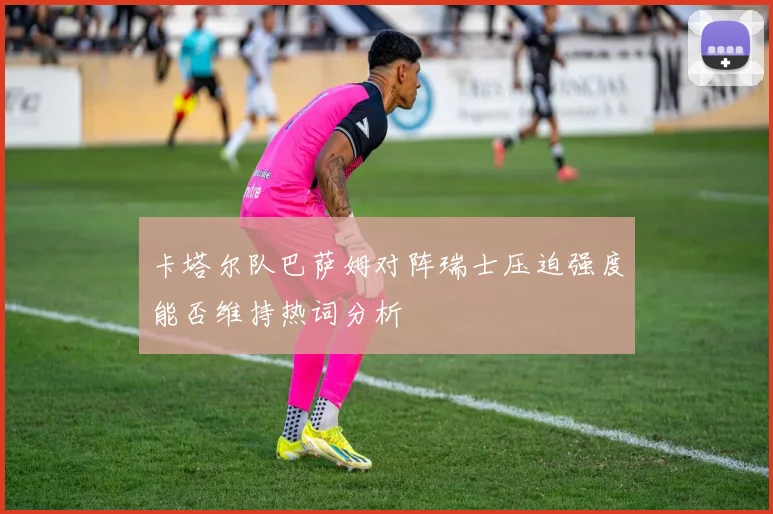 卡塔尔队巴萨姆对阵瑞士压迫强度能否维持热词分析