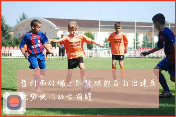 哲科面对瑞士队防线能否打出速度优势破门机会前瞻