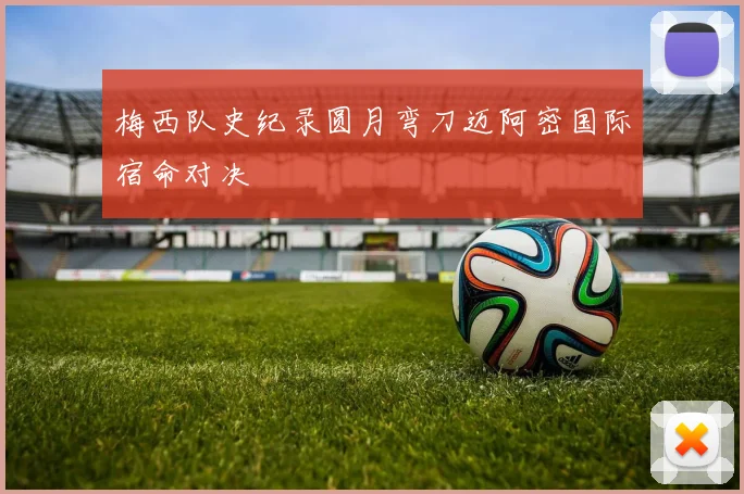 梅西队史纪录圆月弯刀迈阿密国际宿命对决