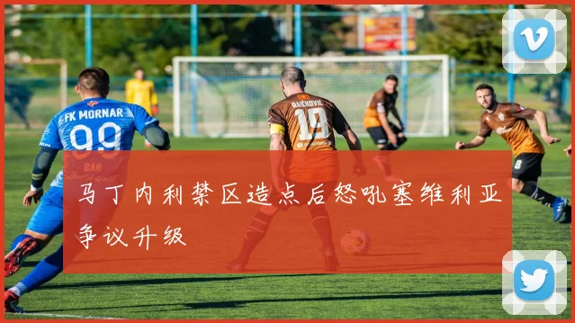 马丁内利禁区造点后怒吼塞维利亚争议升级