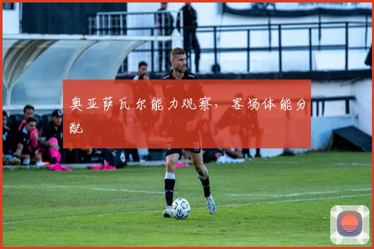 奥亚萨瓦尔能力观察，客场体能分配