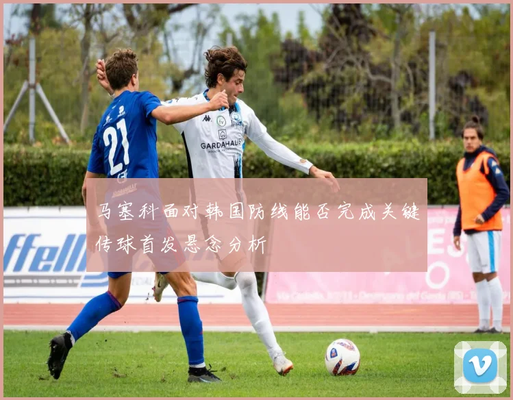 马塞科面对韩国防线能否完成关键传球首发悬念分析