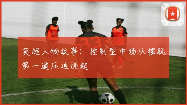 英超人物故事：控制型中场从摆脱第一道压迫说起