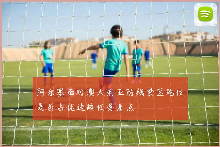 阿尔塞面对澳大利亚防线禁区跑位是否占优边路任务看点