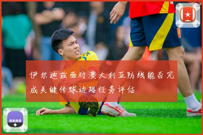 伊尔迪兹面对澳大利亚防线能否完成关键传球边路任务评估