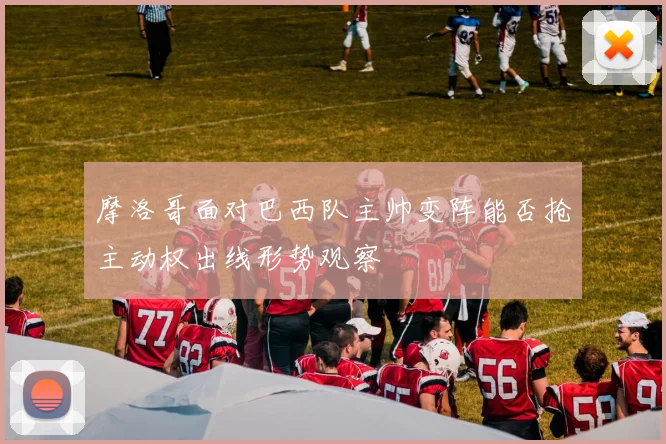 摩洛哥面对巴西队主帅变阵能否抢主动权出线形势观察