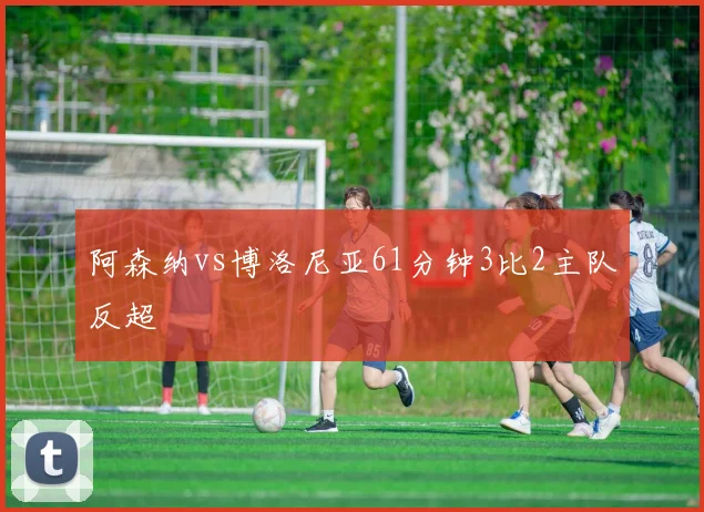 阿森纳vs博洛尼亚61分钟3比2主队反超